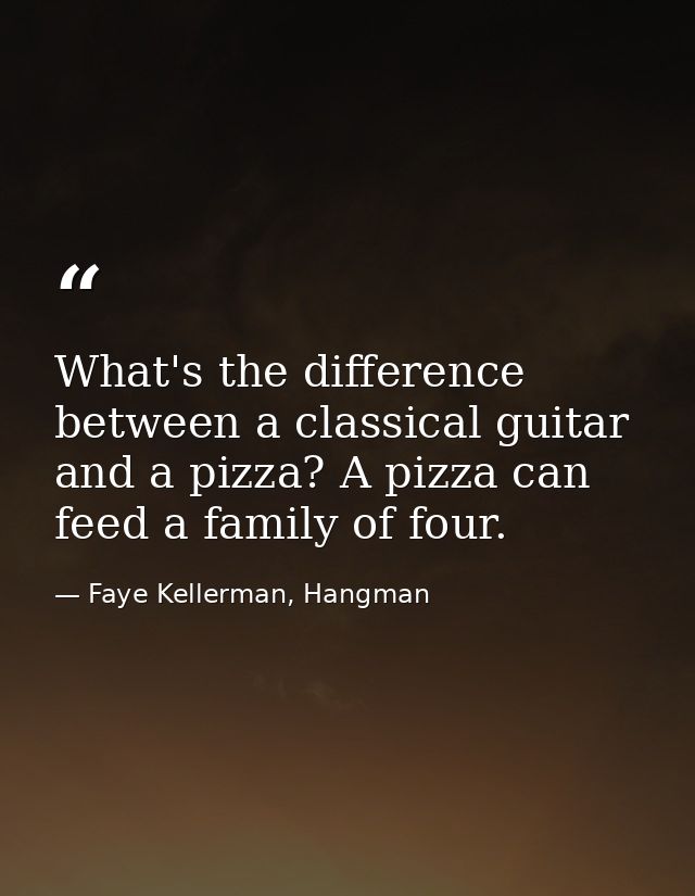 What's the difference between a classical guitar and a pizza? A pizza can feed a family of four. — Faye Kellerman, Hangman