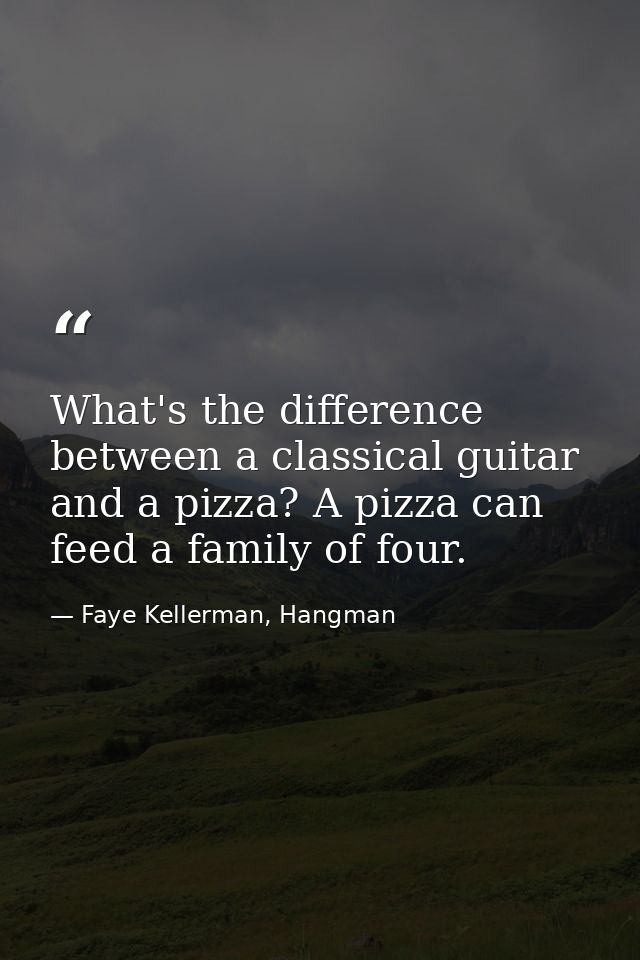 What's the difference between a classical guitar and a pizza? A pizza can feed a family of four. — Faye Kellerman, Hangman