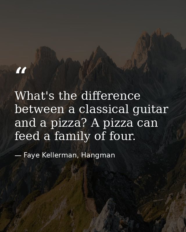 What's the difference between a classical guitar and a pizza? A pizza can feed a family of four. — Faye Kellerman, Hangman