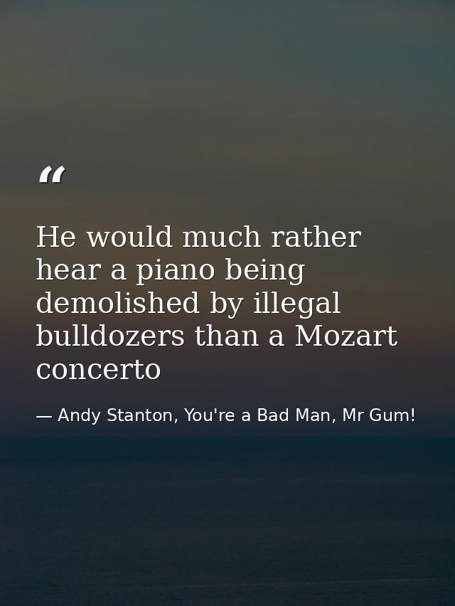 He would much rather hear a piano being demolished by illegal bulldozers than a Mozart concerto — Andy Stanton, You're a Bad Man, Mr Gum!
