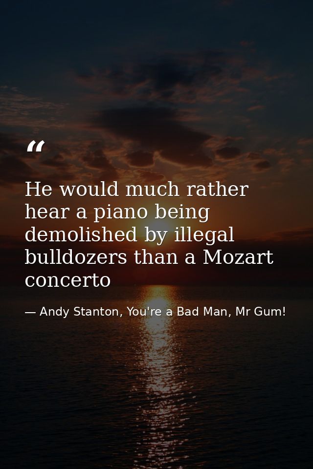 He would much rather hear a piano being demolished by illegal bulldozers than a Mozart concerto — Andy Stanton, You're a Bad Man, Mr Gum!