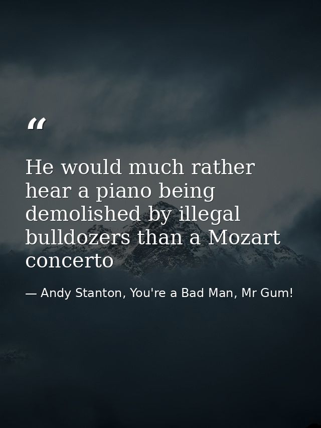 He would much rather hear a piano being demolished by illegal bulldozers than a Mozart concerto — Andy Stanton, You're a Bad Man, Mr Gum!