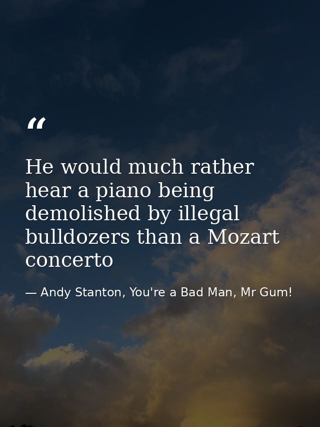 He would much rather hear a piano being demolished by illegal bulldozers than a Mozart concerto — Andy Stanton, You're a Bad Man, Mr Gum!