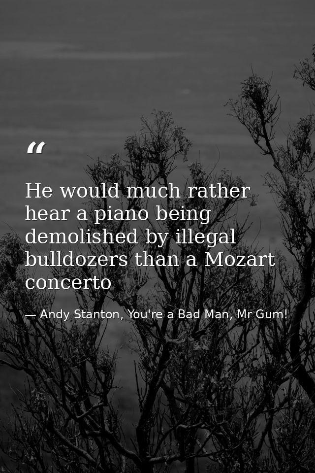 He would much rather hear a piano being demolished by illegal bulldozers than a Mozart concerto — Andy Stanton, You're a Bad Man, Mr Gum!