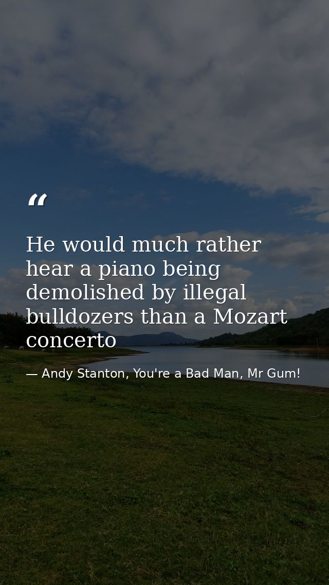 He would much rather hear a piano being demolished by illegal bulldozers than a Mozart concerto — Andy Stanton, You're a Bad Man, Mr Gum!