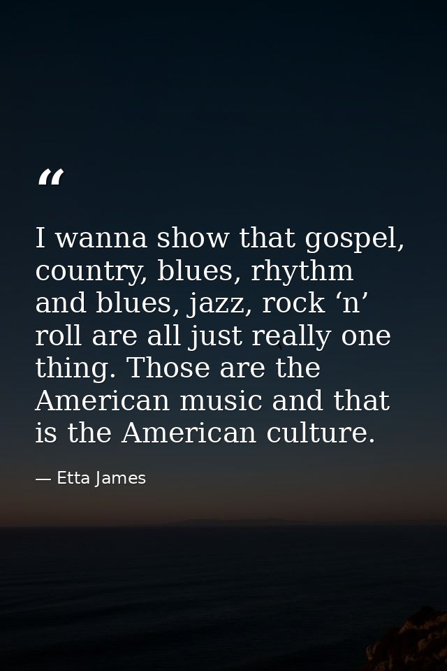 I wanna show that gospel, country, blues, rhythm and blues, jazz, rock ‘n’ roll are all just really one thing. Those are — Etta James