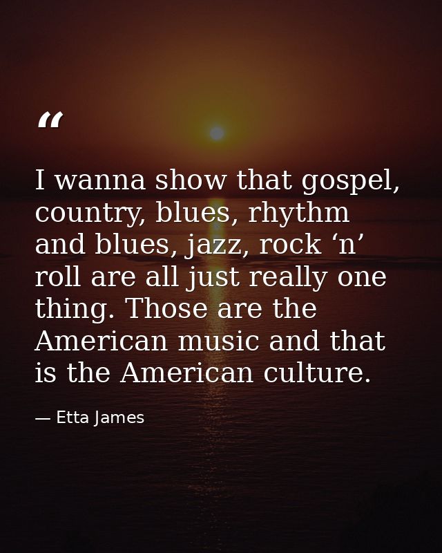 I wanna show that gospel, country, blues, rhythm and blues, jazz, rock ‘n’ roll are all just really one thing. Those are — Etta James