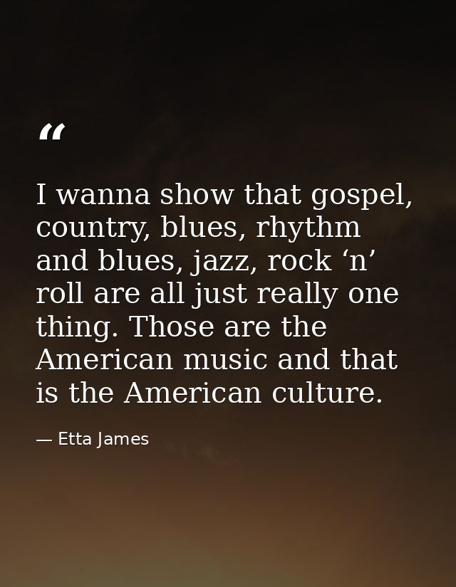 I wanna show that gospel, country, blues, rhythm and blues, jazz, rock ‘n’ roll are all just really one thing. Those are — Etta James