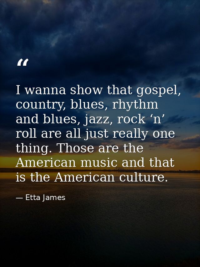 I wanna show that gospel, country, blues, rhythm and blues, jazz, rock ‘n’ roll are all just really one thing. Those are — Etta James