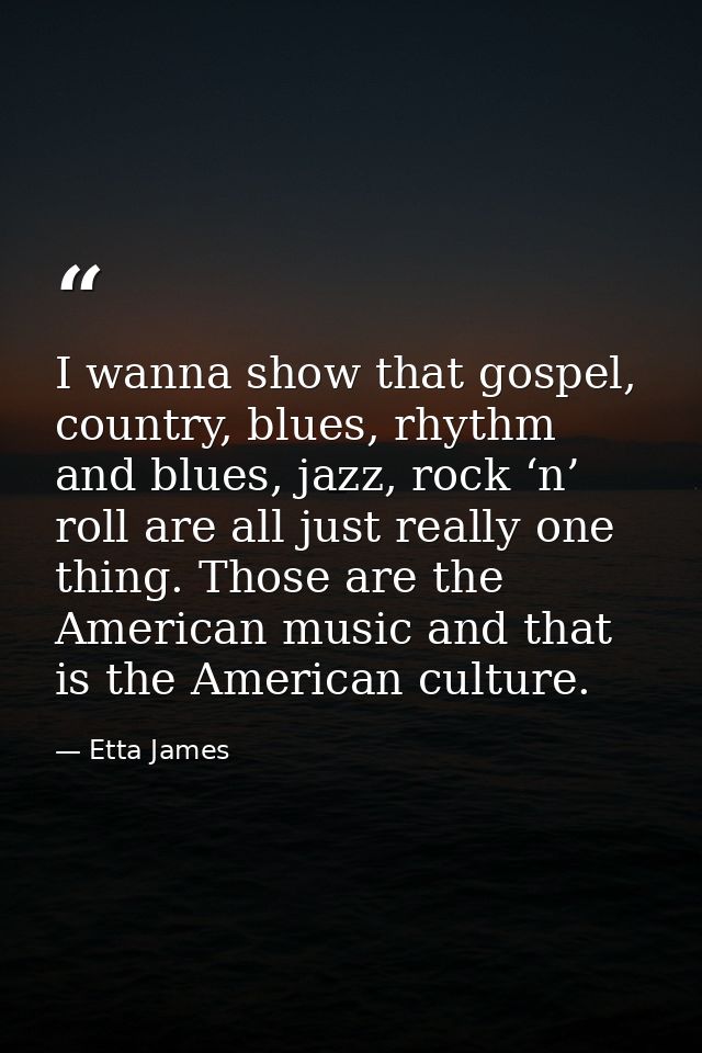 I wanna show that gospel, country, blues, rhythm and blues, jazz, rock ‘n’ roll are all just really one thing. Those are — Etta James