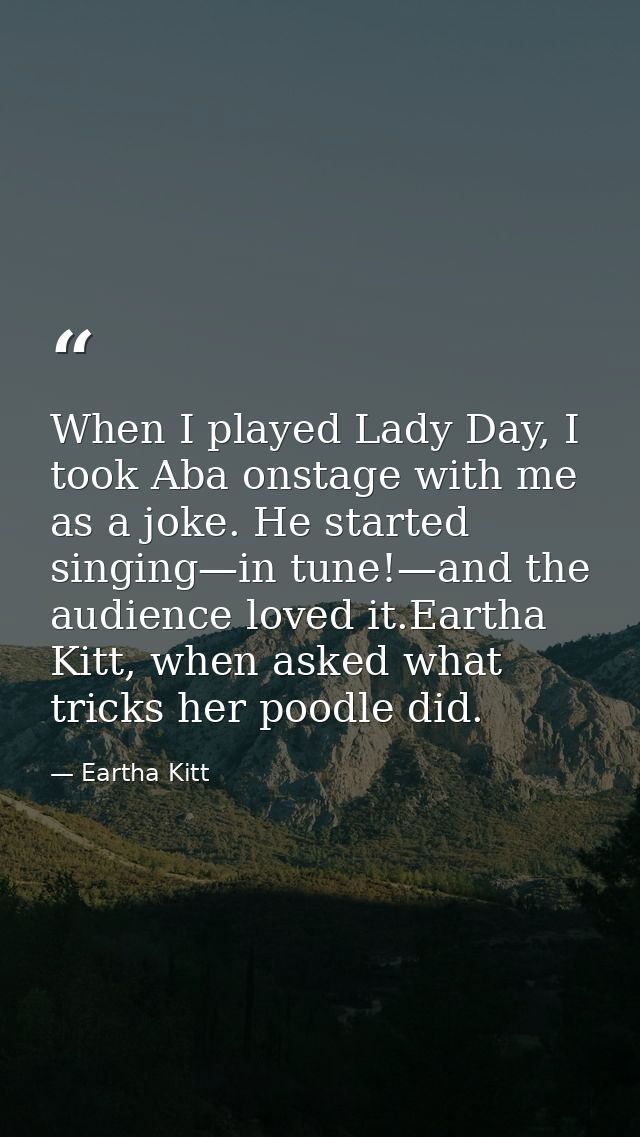 When I played Lady Day, I took Aba onstage with me as a joke. He started singing—in tune!—and the audience loved it.Eart — Eartha Kitt