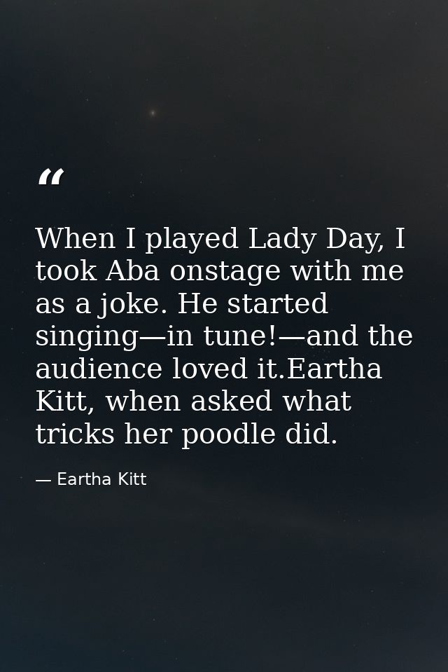 When I played Lady Day, I took Aba onstage with me as a joke. He started singing—in tune!—and the audience loved it.Eart — Eartha Kitt