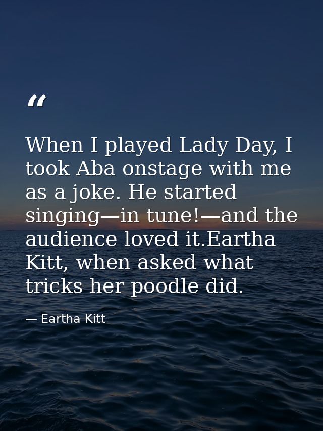 When I played Lady Day, I took Aba onstage with me as a joke. He started singing—in tune!—and the audience loved it.Eart — Eartha Kitt