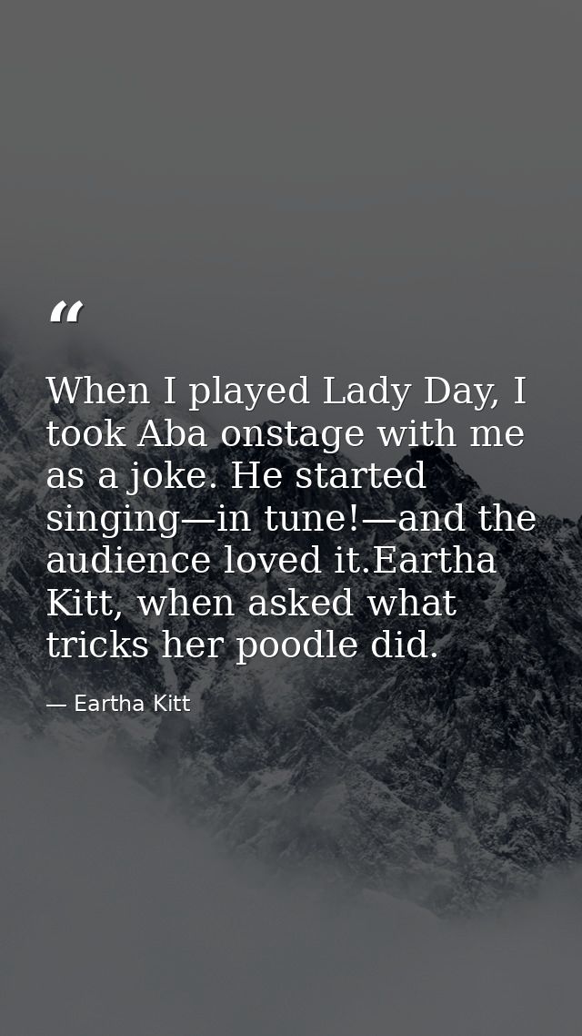 When I played Lady Day, I took Aba onstage with me as a joke. He started singing—in tune!—and the audience loved it.Eart — Eartha Kitt