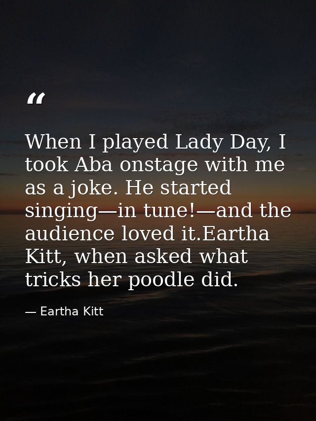 When I played Lady Day, I took Aba onstage with me as a joke. He started singing—in tune!—and the audience loved it.Eart — Eartha Kitt