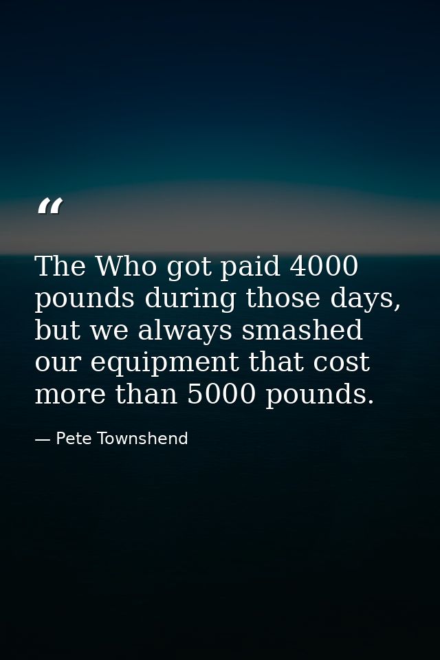 The Who got paid 4000 pounds during those days, but we always smashed our equipment that cost more than 5000 pounds. — Pete Townshend