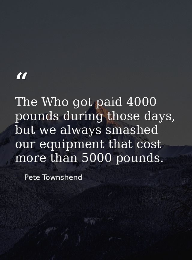 The Who got paid 4000 pounds during those days, but we always smashed our equipment that cost more than 5000 pounds. — Pete Townshend