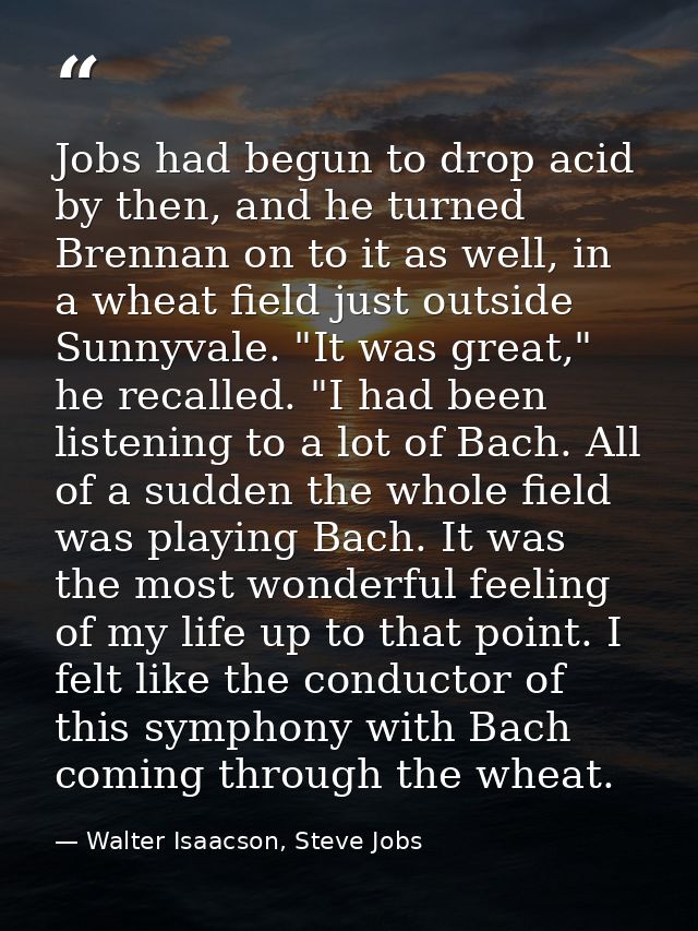 Jobs had begun to drop acid by then, and he turned Brennan on to it as well, in a wheat field just outside Sunnyvale. "I — Walter Isaacson, Steve Jobs