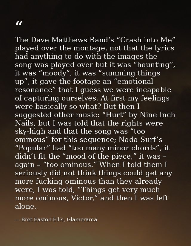 The Dave Matthews Band’s “Crash into Me” played over the montage, not that the lyrics had anything to do with the images — Bret Easton Ellis, Glamorama