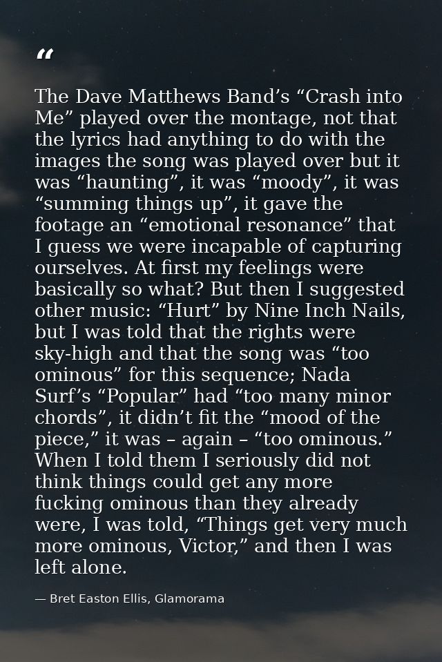 The Dave Matthews Band’s “Crash into Me” played over the montage, not that the lyrics had anything to do with the images — Bret Easton Ellis, Glamorama