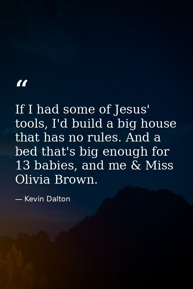 If I had some of Jesus' tools, I'd build a big house that has no rules. And a bed that's big enough for 13 babies, and m — Kevin Dalton