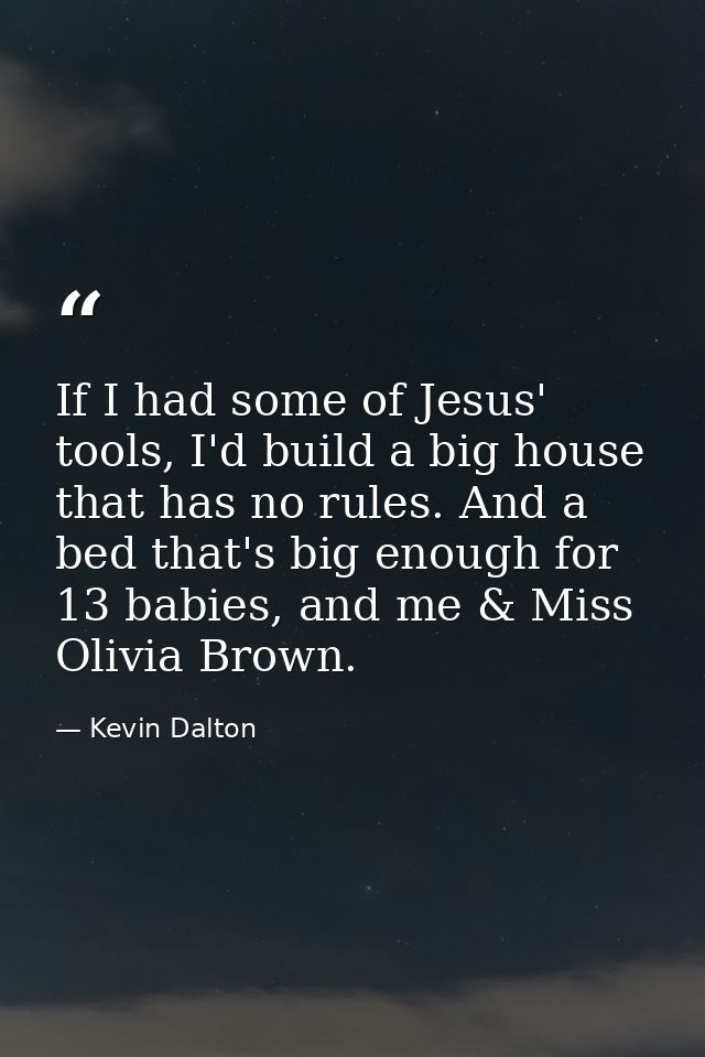 If I had some of Jesus' tools, I'd build a big house that has no rules. And a bed that's big enough for 13 babies, and m — Kevin Dalton