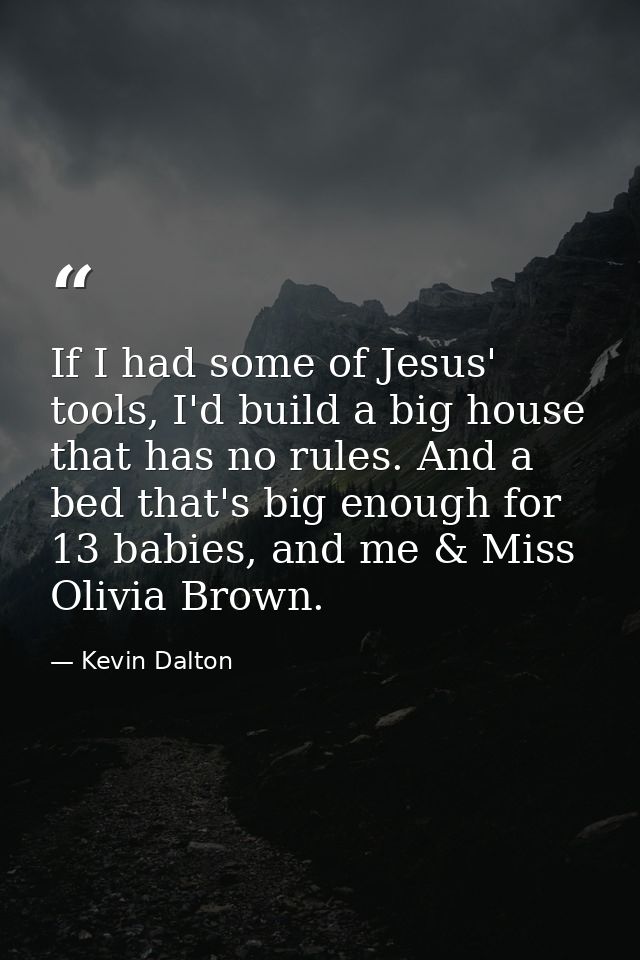 If I had some of Jesus' tools, I'd build a big house that has no rules. And a bed that's big enough for 13 babies, and m — Kevin Dalton