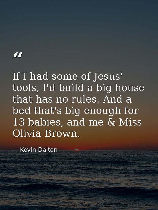 If I had some of Jesus' tools, I'd build a big house that has no rules. And a bed that's big enough for 13 babies, and m — Kevin Dalton