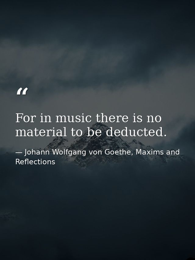 For in music there is no material to be deducted. — Johann Wolfgang von Goethe, Maxims and Reflections