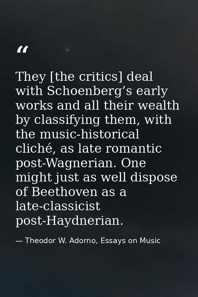 They [the critics] deal with Schoenberg’s early works and all their wealth by classifying them, with the music-historica — Theodor W. Adorno, Essays on Music