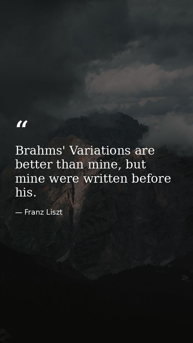 Brahms' Variations are better than mine, but mine were written before his. — Franz Liszt