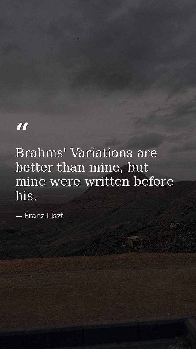 Brahms' Variations are better than mine, but mine were written before his. — Franz Liszt