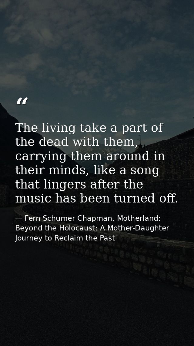 The living take a part of the dead with them, carrying them around in their minds, like a song that lingers after the mu — Fern Schumer Chapman, Motherland: Beyond the Holocaust: A Mother-Daughter Journey to Reclaim the Past