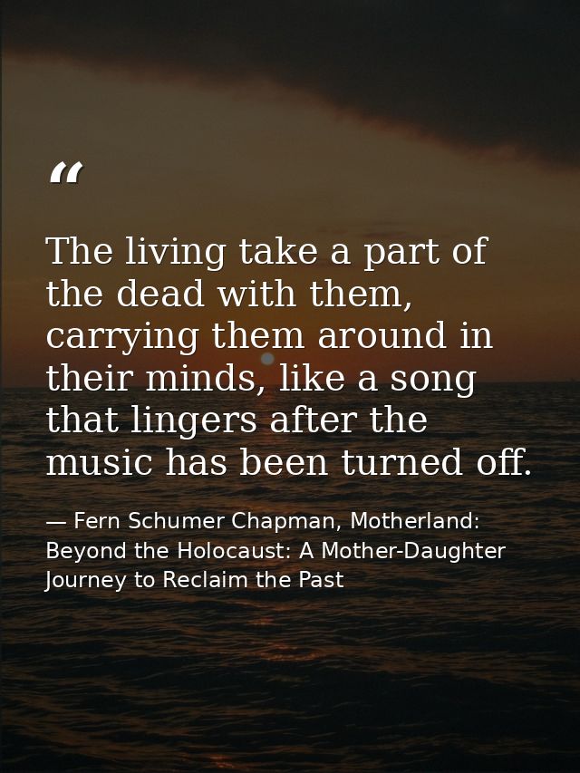 The living take a part of the dead with them, carrying them around in their minds, like a song that lingers after the mu — Fern Schumer Chapman, Motherland: Beyond the Holocaust: A Mother-Daughter Journey to Reclaim the Past