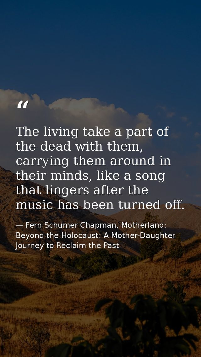The living take a part of the dead with them, carrying them around in their minds, like a song that lingers after the mu — Fern Schumer Chapman, Motherland: Beyond the Holocaust: A Mother-Daughter Journey to Reclaim the Past