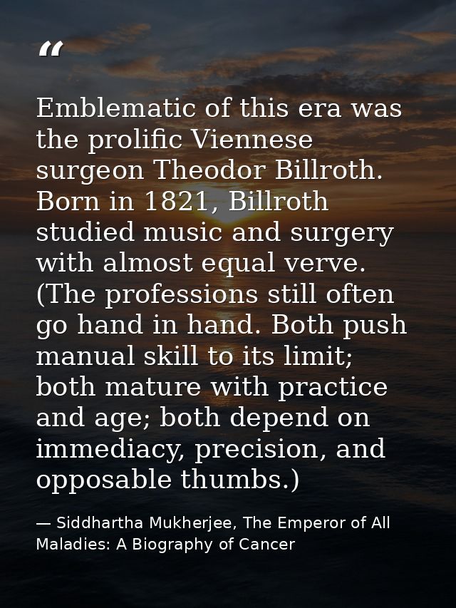 Emblematic of this era was the prolific Viennese surgeon Theodor Billroth. Born in 1821, Billroth studied music and surg — Siddhartha Mukherjee, The Emperor of All Maladies: A Biography of Cancer