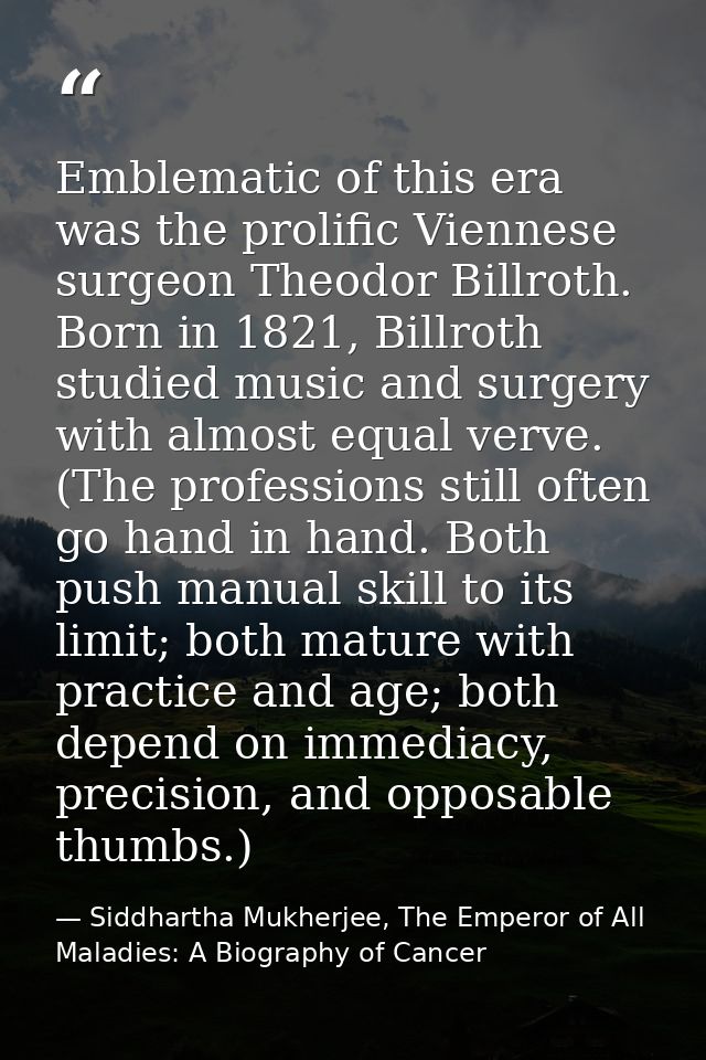 Emblematic of this era was the prolific Viennese surgeon Theodor Billroth. Born in 1821, Billroth studied music and surg — Siddhartha Mukherjee, The Emperor of All Maladies: A Biography of Cancer