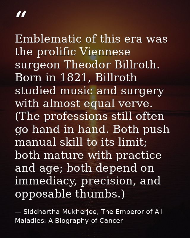 Emblematic of this era was the prolific Viennese surgeon Theodor Billroth. Born in 1821, Billroth studied music and surg — Siddhartha Mukherjee, The Emperor of All Maladies: A Biography of Cancer