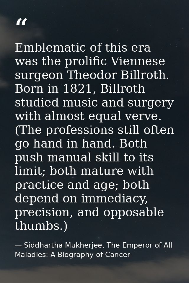Emblematic of this era was the prolific Viennese surgeon Theodor Billroth. Born in 1821, Billroth studied music and surg — Siddhartha Mukherjee, The Emperor of All Maladies: A Biography of Cancer