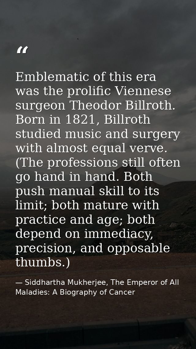 Emblematic of this era was the prolific Viennese surgeon Theodor Billroth. Born in 1821, Billroth studied music and surg — Siddhartha Mukherjee, The Emperor of All Maladies: A Biography of Cancer