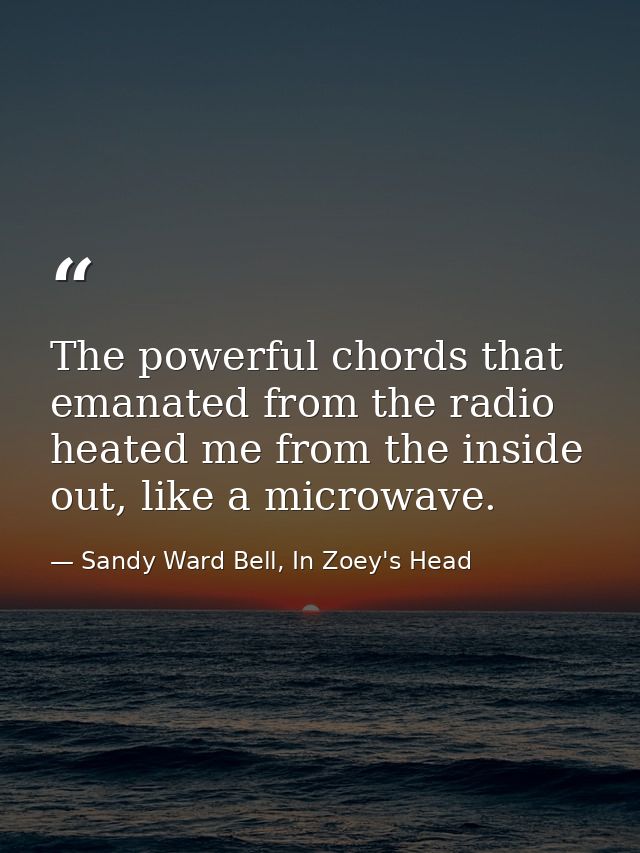 The powerful chords that emanated from the radio heated me from the inside out, like a microwave. — Sandy Ward Bell, In Zoey's Head