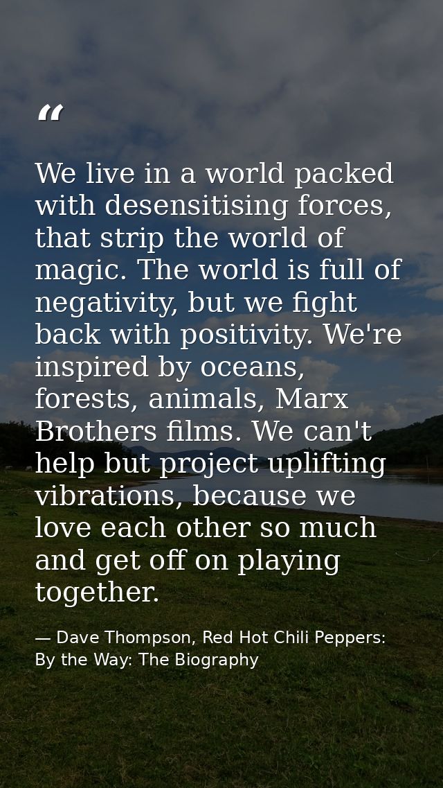 We live in a world packed with desensitising forces, that strip the world of magic. The world is full of negativity, but — Dave Thompson, Red Hot Chili Peppers: By the Way: The Biography