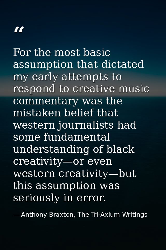 For the most basic assumption that dictated my early attempts to respond to creative music commentary was the mistaken b — Anthony Braxton, The Tri-Axium Writings