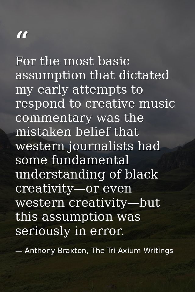 For the most basic assumption that dictated my early attempts to respond to creative music commentary was the mistaken b — Anthony Braxton, The Tri-Axium Writings