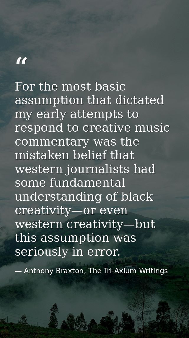 For the most basic assumption that dictated my early attempts to respond to creative music commentary was the mistaken b — Anthony Braxton, The Tri-Axium Writings