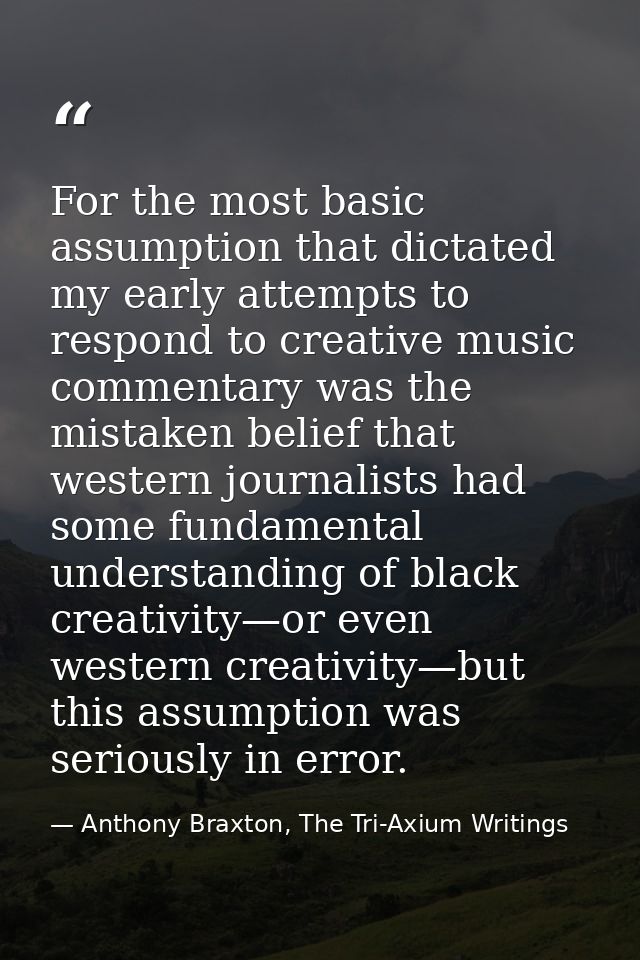 For the most basic assumption that dictated my early attempts to respond to creative music commentary was the mistaken b — Anthony Braxton, The Tri-Axium Writings