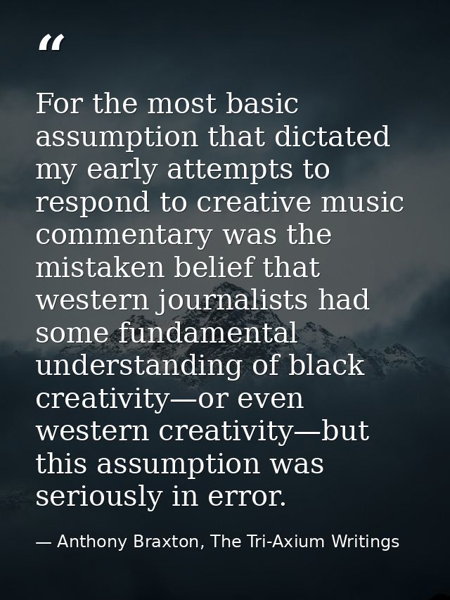 For the most basic assumption that dictated my early attempts to respond to creative music commentary was the mistaken b — Anthony Braxton, The Tri-Axium Writings