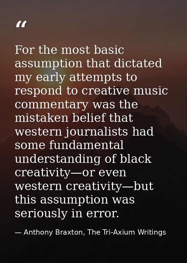 For the most basic assumption that dictated my early attempts to respond to creative music commentary was the mistaken b — Anthony Braxton, The Tri-Axium Writings