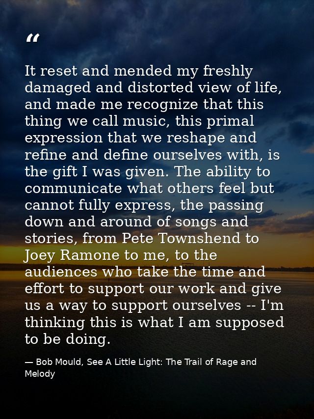 It reset and mended my freshly damaged and distorted view of life, and made me recognize that this thing we call music,  — Bob Mould, See A Little Light: The Trail of Rage and Melody