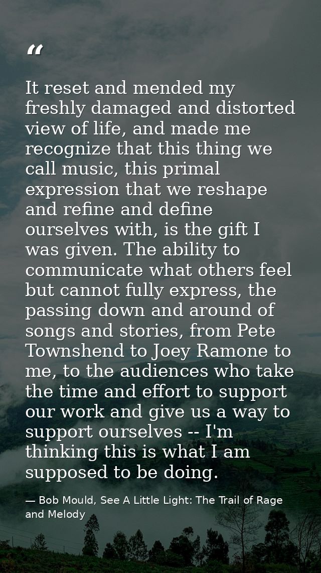 It reset and mended my freshly damaged and distorted view of life, and made me recognize that this thing we call music,  — Bob Mould, See A Little Light: The Trail of Rage and Melody